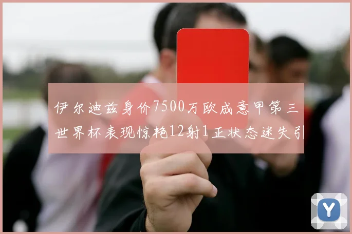 伊尔迪兹身价7500万欧成意甲第三世界杯表现惊艳12射1正状态迷失引发关注