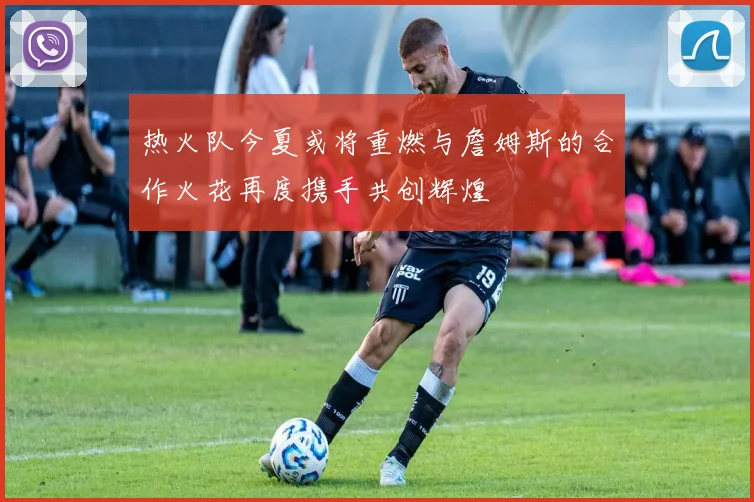 热火队今夏或将重燃与詹姆斯的合作火花再度携手共创辉煌