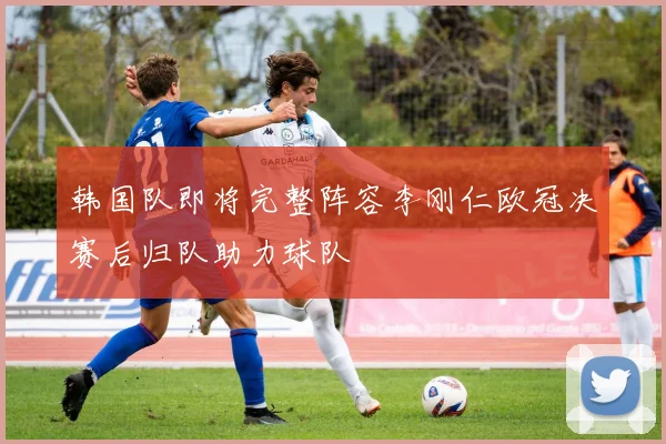 韩国队即将完整阵容李刚仁欧冠决赛后归队助力球队