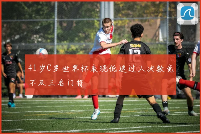 41岁C罗世界杯表现低迷过人次数竟不及三名门将