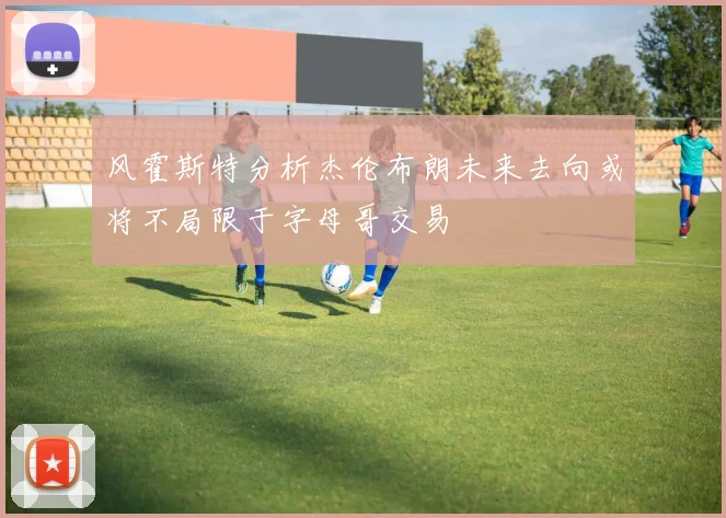 风霍斯特分析杰伦布朗未来去向或将不局限于字母哥交易