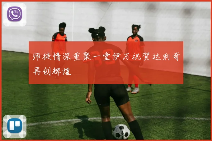 师徒情深重聚一堂伊万祝贺达利奇再创辉煌