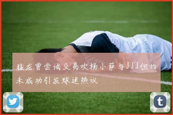 猛龙曾尝试交易吹杨小萨与JJJ但均未成功引发球迷热议