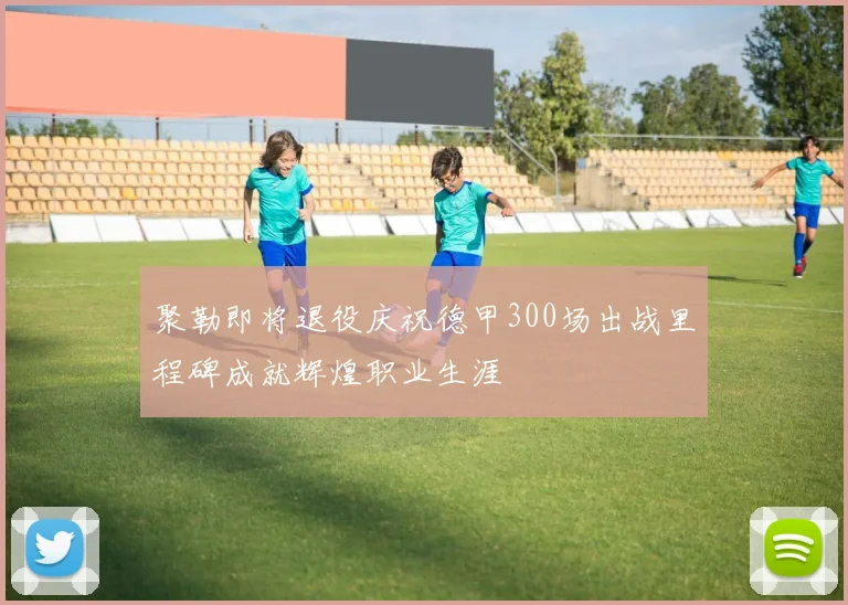 聚勒即将退役庆祝德甲300场出战里程碑成就辉煌职业生涯