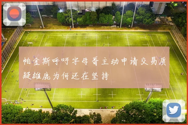 帕金斯呼吁字母哥主动申请交易质疑雄鹿为何还在坚持