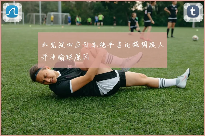 加克波回应日本绝平言论强调换人并非输球原因