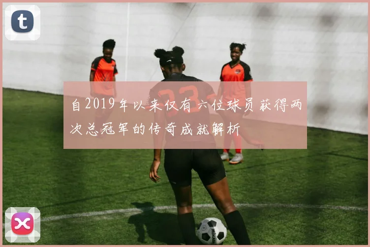 自2019年以来仅有六位球员获得两次总冠军的传奇成就解析