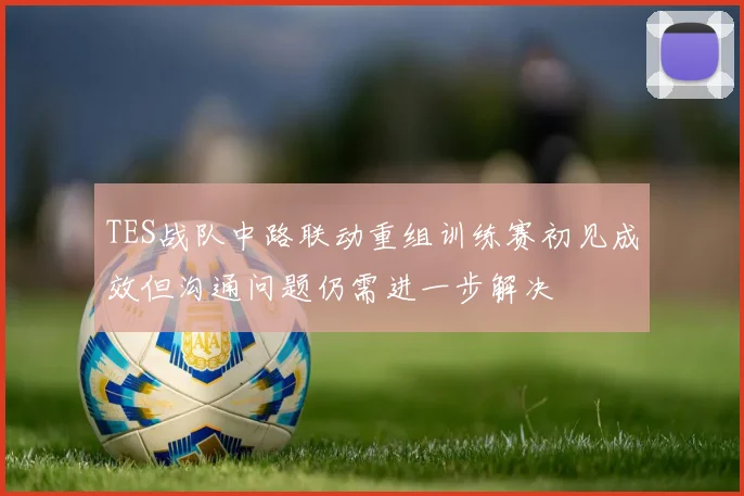 TES战队中路联动重组训练赛初见成效但沟通问题仍需进一步解决