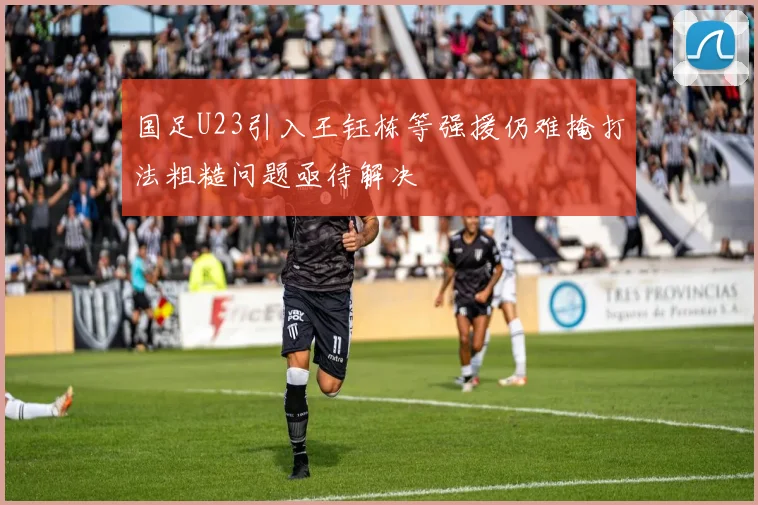 国足U23引入王钰栋等强援仍难掩打法粗糙问题亟待解决