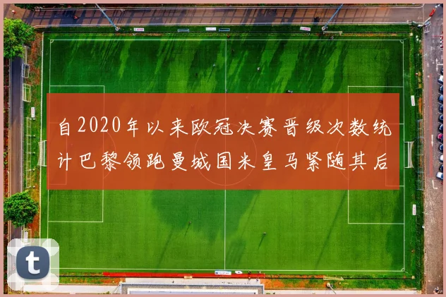 自2020年以来欧冠决赛晋级次数统计巴黎领跑曼城国米皇马紧随其后
