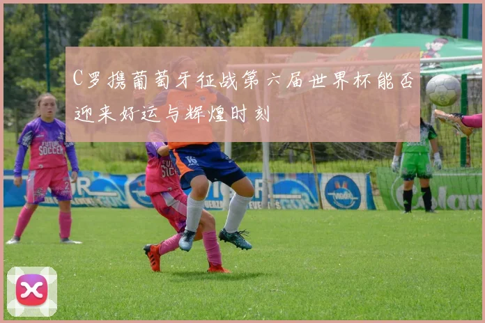 C罗携葡萄牙征战第六届世界杯能否迎来好运与辉煌时刻