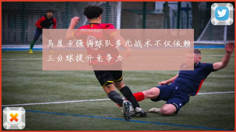 乌度卡强调球队多元战术不仅依赖三分球提升竞争力