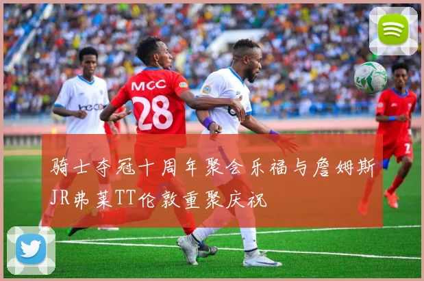 骑士夺冠十周年聚会乐福与詹姆斯JR弗莱TT伦敦重聚庆祝