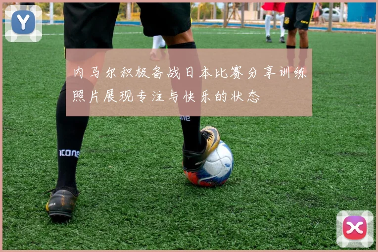 内马尔积极备战日本比赛分享训练照片展现专注与快乐的状态