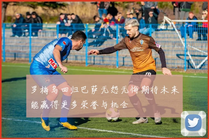 罗梅乌回归巴萨无怨无悔期待未来能赢得更多荣誉与机会