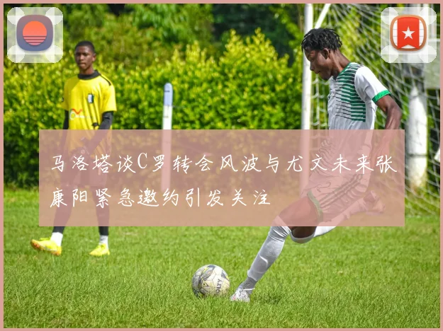 马洛塔谈C罗转会风波与尤文未来张康阳紧急邀约引发关注