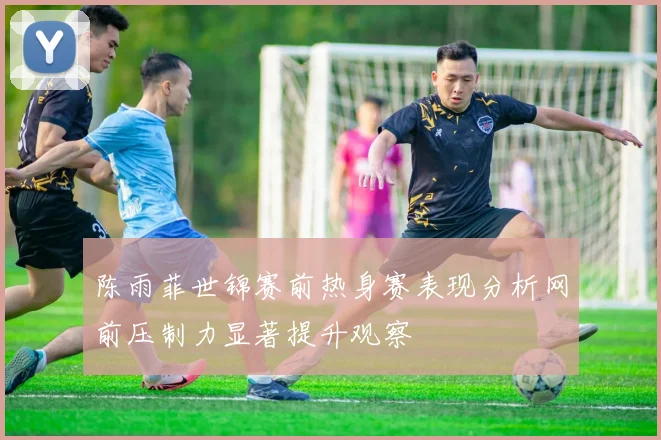 陈雨菲世锦赛前热身赛表现分析网前压制力显著提升观察