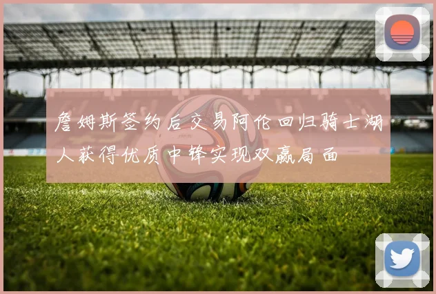 詹姆斯签约后交易阿伦回归骑士湖人获得优质中锋实现双赢局面