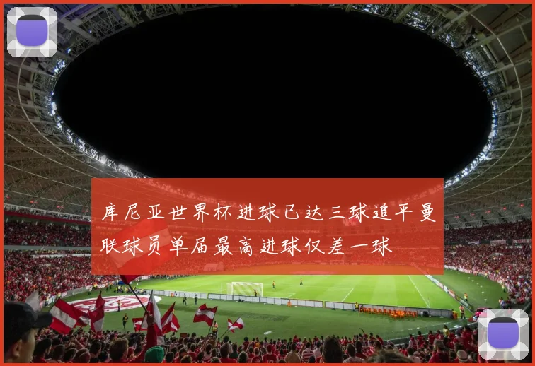 库尼亚世界杯进球已达三球追平曼联球员单届最高进球仅差一球