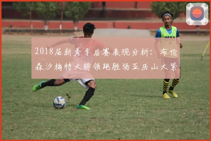 2018届新秀季后赛表现分析：布伦森沙梅特大桥领跑胜场亚历山大紧随其后