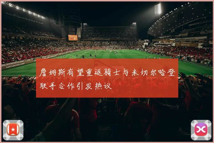 詹姆斯有望重返骑士与米切尔哈登联手合作引发热议