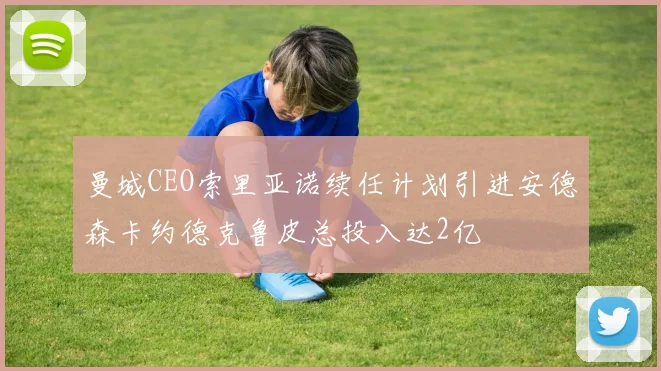 曼城CEO索里亚诺续任计划引进安德森卡约德克鲁皮总投入达2亿