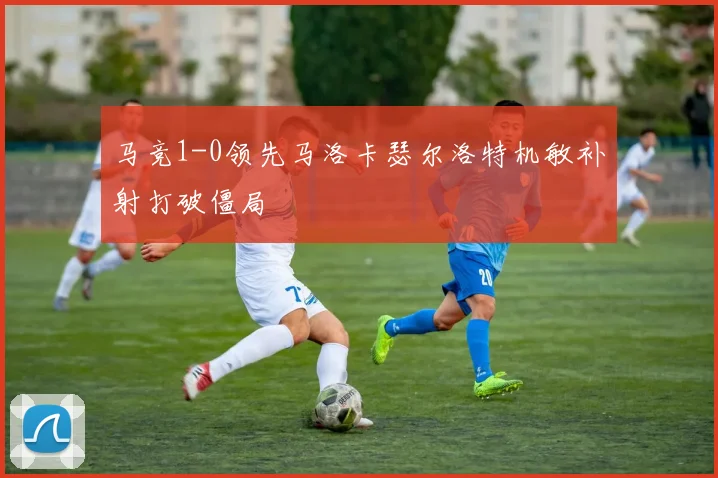 马竞1-0领先马洛卡瑟尔洛特机敏补射打破僵局