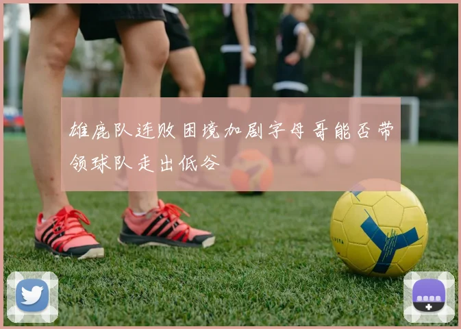 雄鹿队连败困境加剧字母哥能否带领球队走出低谷