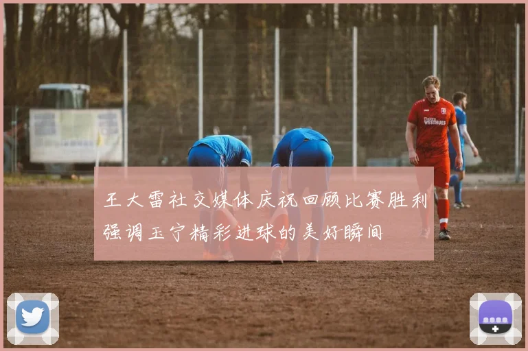 王大雷社交媒体庆祝回顾比赛胜利强调玉宁精彩进球的美好瞬间