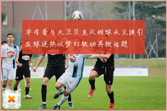 字母哥与大卫贝克汉姆球衣交换引发球迷热议梦幻联动再掀话题