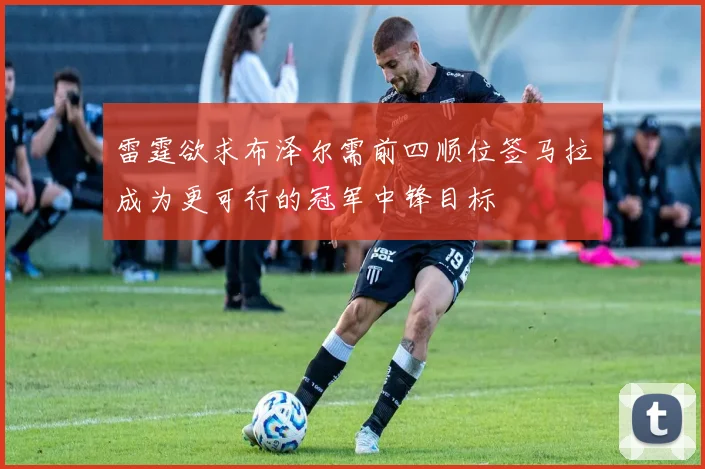 雷霆欲求布泽尔需前四顺位签马拉成为更可行的冠军中锋目标