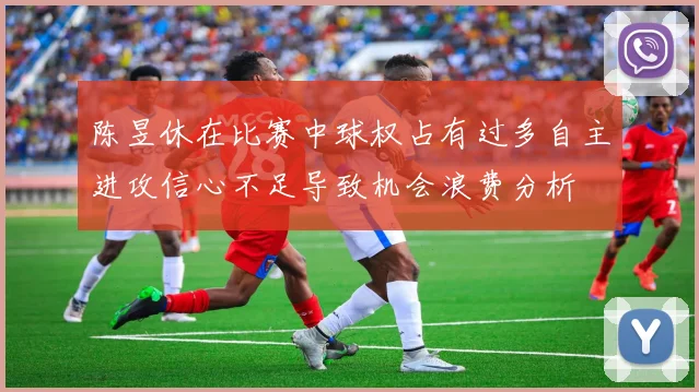 陈昱休在比赛中球权占有过多自主进攻信心不足导致机会浪费分析