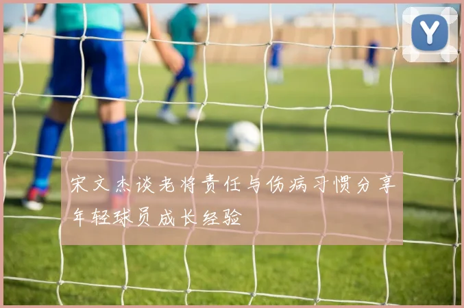 宋文杰谈老将责任与伤病习惯分享年轻球员成长经验