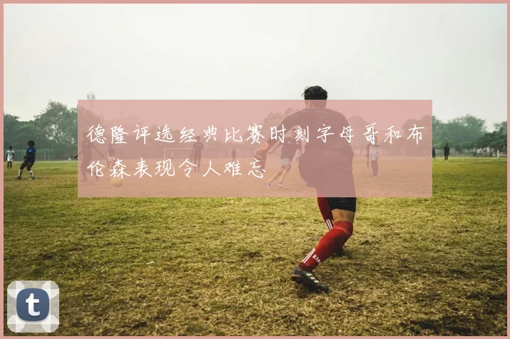 德隆评选经典比赛时刻字母哥和布伦森表现令人难忘